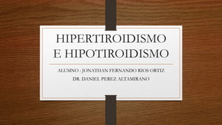 HIPERTIROIDISMO
E HIPOTIROIDISMO
ALUMNO : JONATHAN FERNANDO RIOS ORTIZ
DR. DANIEL PEREZ ALTAMIRANO
 