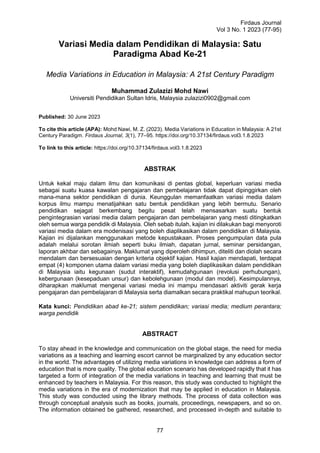 Firdaus Journal
Vol 3 No. 1 2023 (77-95)
77
Variasi Media dalam Pendidikan di Malaysia: Satu
Paradigma Abad Ke-21
Media Variations in Education in Malaysia: A 21st Century Paradigm
Muhammad Zulazizi Mohd Nawi
Universiti Pendidikan Sultan Idris, Malaysia zulazizi0902@gmail.com
Published: 30 June 2023
To cite this article (APA): Mohd Nawi, M. Z. (2023). Media Variations in Education in Malaysia: A 21st
Century Paradigm. Firdaus Journal, 3(1), 77–95. https://doi.org/10.37134/firdaus.vol3.1.8.2023
To link to this article: https://doi.org/10.37134/firdaus.vol3.1.8.2023
ABSTRAK
Untuk kekal maju dalam ilmu dan komunikasi di pentas global, keperluan variasi media
sebagai suatu kuasa kawalan pengajaran dan pembelajaran tidak dapat dipinggirkan oleh
mana-mana sektor pendidikan di dunia. Keunggulan memanfaatkan variasi media dalam
korpus ilmu mampu menatijahkan satu bentuk pendidikan yang lebih bermutu. Senario
pendidikan sejagat berkembang begitu pesat telah mensasarkan suatu bentuk
pengintegrasian variasi media dalam pengajaran dan pembelajaran yang mesti ditingkatkan
oleh semua warga pendidik di Malaysia. Oleh sebab itulah, kajian ini dilakukan bagi menyoroti
variasi media dalam era modenisasi yang boleh diaplikasikan dalam pendidikan di Malaysia.
Kajian ini dijalankan menggunakan metode kepustakaan. Proses pengumpulan data pula
adalah melalui sorotan ilmiah seperti buku ilmiah, dapatan jurnal, seminar persidangan,
laporan akhbar dan sebagainya. Maklumat yang diperoleh dihimpun, diteliti dan diolah secara
mendalam dan bersesuaian dengan kriteria objektif kajian. Hasil kajian mendapati, terdapat
empat (4) komponen utama dalam variasi media yang boleh diaplikasikan dalam pendidikan
di Malaysia iaitu kegunaan (sudut interaktif), kemudahgunaan (revolusi perhubungan),
kebergunaan (kesepaduan unsur) dan kebolehgunaan (modul dan model). Kesimpulannya,
diharapkan maklumat mengenai variasi media ini mampu mendasari aktiviti gerak kerja
pengajaran dan pembelajaran di Malaysia serta diamalkan secara praktikal mahupun teorikal.
Kata kunci: Pendidikan abad ke-21; sistem pendidikan; variasi media; medium perantara;
warga pendidik
ABSTRACT
To stay ahead in the knowledge and communication on the global stage, the need for media
variations as a teaching and learning escort cannot be marginalized by any education sector
in the world. The advantages of utilizing media variations in knowledge can address a form of
education that is more quality. The global education scenario has developed rapidly that it has
targeted a form of integration of the media variations in teaching and learning that must be
enhanced by teachers in Malaysia. For this reason, this study was conducted to highlight the
media variations in the era of modernization that may be applied in education in Malaysia.
This study was conducted using the library methods. The process of data collection was
through conceptual analysis such as books, journals, proceedings, newspapers, and so on.
The information obtained be gathered, researched, and processed in-depth and suitable to
 