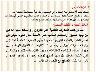 7
-
‫اإلعتمادية‬
:
‫م‬ ‫ليتمكن‬ ‫استنباطية‬ ‫بطريقة‬ ‫المجهول‬ ‫إلى‬ ‫المعلوم‬ ‫من‬ ‫ينطلق‬ ‫أن‬ ‫يجب‬ ‫البحث‬
‫ن‬
‫خ‬ ‫في‬ ‫وعلمـي‬ ‫منطـقي‬ ‫تواصـل‬ ‫هنـاك‬ ‫يكون‬ ‫بحيث‬ ‫جديدة‬ ‫علمية‬ ‫حقائق‬ ‫استقراء‬
‫طوات‬
‫ومثبت‬ ‫مقنع‬ ‫بأسلوب‬ ‫سابقتها‬ ‫على‬ ‫خطوة‬ ‫كل‬ ‫ترتكز‬ ‫البحث‬
8
-
‫التراكمية‬
‫و‬
‫الثبات‬
‫النسبي‬
:
‫لقد‬
‫تراكمت‬
‫المعارف‬
‫العلمية‬
‫عبر‬
‫القرون‬
,
‫واستفاد‬
‫منها‬
‫الالح‬
‫ق‬
‫من‬
‫جهد‬
‫السابق‬
,
‫واستكمل‬
‫الطالب‬
‫عمل‬
‫األستاذ‬
‫حتى‬
‫غدونا‬
‫نعيش‬
‫ف‬
‫ي‬
‫عصر‬
‫العلم‬
.
‫والمتتبع‬
‫لتاريخ‬
‫العلم‬
‫يجد‬
‫بذور‬
‫المعارف‬
‫العلمية‬
‫ت‬
‫متد‬
‫إلى‬
‫أيام‬
‫الحضارات‬
‫األولى‬
,
‫ومما‬
‫يلفت‬
‫االنتباه‬
‫ذلك‬
‫الفارق‬
‫الواضح‬
‫ب‬
‫ين‬
‫جهود‬
‫العلماء‬
‫النظامية‬
‫المتكاملة‬
‫وجهود‬
‫الفالسفة‬
‫واألدباء‬
‫والفن‬
‫انين‬
‫التي‬
‫غالبا‬
ً
‫مايمثل‬
‫كل‬
‫منها‬
‫نسيج‬
‫لوحده‬
‫يعبر‬
‫عن‬
‫تصور‬
‫فرد‬
‫ي‬
,
‫نادرا‬
ً
‫ما‬
‫يقبل‬
‫اإلندماج‬
‫مع‬
‫التصورات‬
‫األخرى‬
.
 