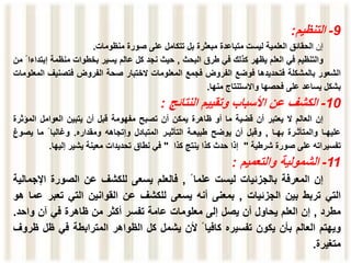 9
-
‫التنظيم‬
:
‫إن‬
‫الحقائق‬
‫العلمية‬
‫ليست‬
‫متباعدة‬
‫مبعثرة‬
‫بل‬
‫تتكامل‬
‫على‬
‫صورة‬
‫منظومات‬
.
‫والتنظيم‬
‫في‬
‫العلم‬
‫يظهر‬
‫كذلك‬
‫في‬
‫طرق‬
‫البحث‬
,
‫حيث‬
‫نجد‬
‫كل‬
‫عالم‬
‫يسير‬
‫بخطوات‬
‫منظمة‬
‫إبت‬
‫داءا‬
‫من‬
‫الشعور‬
‫بالمشكلة‬
‫فتحديدها‬
‫فوضع‬
‫الفروض‬
‫فجمع‬
‫المعلومات‬
‫الختبار‬
‫صحة‬
‫الفروض‬
‫فتصني‬
‫ف‬
‫المعلومات‬
‫بشكل‬
‫يساعد‬
‫على‬
‫فحصها‬
‫واالستنتاج‬
‫منها‬
.
10
-
‫الكشف‬
‫عن‬
‫األسباب‬
‫وتقييم‬
‫النتائج‬
:
‫إن‬
‫العالم‬
‫ال‬
‫يعتبر‬
‫أن‬
‫قضية‬
‫ما‬
‫أو‬
‫ظاهرة‬
‫يمكن‬
‫أن‬
‫تصبح‬
‫مفهومة‬
‫قبل‬
‫أن‬
‫يتبين‬
‫العوامل‬
‫المؤ‬
‫ثرة‬
‫عليهـا‬
‫والمتأثـرة‬
‫بهـا‬
,
‫وقبل‬
‫أن‬
‫يوضح‬
‫طبيعـة‬
‫التأثيـر‬
‫المتبادل‬
‫وإتجاهه‬
‫ومقداره‬
.
‫وغالبا‬
‫ما‬
‫يص‬
‫وغ‬
‫تفسيراته‬
‫على‬
‫صورة‬
‫شرطية‬
"
‫إذا‬
‫حدث‬
‫كذا‬
‫ينتج‬
‫كذا‬
"
‫في‬
‫نطاق‬
‫تحديدات‬
‫معينة‬
‫يشير‬
‫إليها‬
.
11
-
‫الشمولية‬
‫والتعميم‬
:
‫إن‬
‫المعرفة‬
‫بالجزئيات‬
‫ليست‬
‫علما‬
,
‫فالعلم‬
‫يسعى‬
‫للكشف‬
‫عن‬
‫الصورة‬
‫اإل‬
‫جمالية‬
‫التي‬
‫تربط‬
‫بين‬
‫الجزئيات‬
,
‫بمعنى‬
‫أنه‬
‫يسعى‬
‫للكشف‬
‫عن‬
‫القوانين‬
‫التي‬
‫تعب‬
‫ر‬
‫عما‬
‫هو‬
‫مطرد‬
,
‫إن‬
‫العلم‬
‫يحاول‬
‫أن‬
‫يصل‬
‫إلى‬
‫معلومات‬
‫عامة‬
‫تفسر‬
‫أكثر‬
‫من‬
‫ظاهرة‬
‫في‬
‫آن‬
‫واحد‬
.
‫ويهتم‬
‫العالم‬
‫بأن‬
‫يكون‬
‫تفسيره‬
‫كافيا‬
‫ألن‬
‫يشمل‬
‫كل‬
‫الظواهر‬
‫المترابطة‬
‫في‬
‫ظ‬
‫ل‬
‫ظروف‬
‫متغيرة‬
.
 