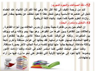 12
-
‫دقة‬
‫الصياغات‬
‫واللجوء‬
‫للتجريد‬
:
‫البد‬
‫من‬
‫ترجمة‬
‫الكيف‬
‫إلى‬
‫لغة‬
‫أكثر‬
‫دقة‬
‫وهي‬
‫لغة‬
‫الكم‬
‫ألن‬
‫األشياء‬
‫عند‬
‫العلما‬
‫ء‬
‫ت‬
‫ت‬
‫حل‬
‫إلى‬
‫عناصرها‬
‫األساسية‬
‫وحين‬
‫تتحلل‬
‫هكذا‬
‫ال‬
‫تعود‬
‫تختلف‬
‫عن‬
‫بعضها‬
‫ب‬
‫مقدار‬
‫كبير‬
.
‫وتزداد‬
‫العلوم‬
‫علمية‬
‫كلما‬
‫ذهبت‬
‫باتجاه‬
‫اللغة‬
‫الرياضية‬
.
13
-
‫التحليل‬
‫واستمرار‬
‫البحث‬
:
‫إن‬
‫العالم‬
‫حين‬
‫يدرس‬
‫ظاهرة‬
‫معينة‬
‫يحاول‬
‫أن‬
‫يدرس‬
‫العالقات‬
‫بين‬
‫أجزاء‬
‫الظاهر‬
‫ة‬
,
‫والعالقات‬
‫بين‬
‫الظاهرة‬
‫وبين‬
‫غيرها‬
‫من‬
‫الظواهر‬
.
‫وهو‬
‫بهذا‬
‫يبدو‬
‫وكأنه‬
‫يركب‬
‫ويؤل‬
‫ف‬
‫بين‬
‫المتغيرات‬
,
‫ولكنه‬
‫في‬
‫الوقت‬
‫نفسه‬
‫يكون‬
‫محلال‬
‫لألمور‬
,
‫مخرجا‬
‫للظا‬
‫هرة‬
‫من‬
‫واقعها‬
‫المتشابـك‬
‫ليسهـل‬
‫عليـه‬
‫دراستهـا‬
,
‫فقد‬
‫يحللها‬
‫إلى‬
‫عوامل‬
‫مستقلة‬
‫وأخرى‬
‫تابعة‬
‫وثالثة‬
‫متداخلة‬
,
‫أويضبط‬
‫جانبا‬
‫منها‬
‫لينتج‬
‫لنفسه‬
‫دراسة‬
‫الجانب‬
‫اآلخر‬
‫بص‬
‫ورة‬
‫مستقلة‬
.
‫وكلما‬
‫استمر‬
‫الباحث‬
‫العلمي‬
‫كلما‬
‫استمـر‬
‫العلـم‬
‫في‬
‫النماء‬
‫وكلما‬
‫ازدادت‬
‫األمور‬
‫وضوحا‬
‫ألنها‬
‫تعود‬
‫إلى‬
‫عواملها‬
‫األولية‬
‫التي‬
‫تتفاعل‬
‫على‬
‫نحو‬
‫ما‬
‫ورد‬
‫فيها‬
‫من‬
‫أ‬
‫راء‬
‫واجتهادات‬
.
 