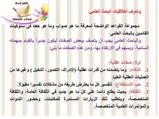 ‫وتعرف‬
‫أخالقيات‬
‫البحث‬
‫العلمي‬
:
‫مجموعة‬
‫القواعد‬
‫الواضحة‬
‫لمعرفة‬
‫ما‬
‫هو‬
‫صواب‬
‫وما‬
‫هو‬
‫خطأ‬
‫في‬
‫سلوكيات‬
‫القائمين‬
‫بالبحث‬
‫العلمي‬
.
‫والباحث‬
‫العلمي‬
‫يجب‬
‫أن‬
‫يتصف‬
‫ببعض‬
‫الصفات‬
‫ليكون‬
ً‫ا‬‫جدير‬
‫بالقي‬
‫ام‬
‫بمهمته‬
،‫السامية‬
‫ويسهم‬
‫في‬
‫االرتقاء‬
،‫بها‬
‫ومن‬
‫هذه‬
‫الصفات‬
‫ما‬
‫يلي‬
:
‫أوال‬
:
‫صفات‬
‫عقلية‬
:
.1
‫الذكاء‬
:
‫وما‬
‫يتضمنه‬
‫من‬
‫قدرات‬
‫عقلية‬
(
،‫اإلدراك‬
،‫التصور‬
‫التخيل‬
)
‫وغيره‬
‫ا‬
‫من‬
‫العمليات‬
‫العقلية‬
‫العليا‬
.
.2
‫حب‬
‫االستطالع‬
:
‫لتفسير‬
‫كل‬
‫ما‬
‫يعترض‬
‫طريقه‬
‫من‬
‫مشكالت‬
‫تفسيرا‬
‫مق‬
‫بوال‬
.
.3
‫الثقافة‬
:
‫بحيث‬
‫يطلع‬
‫دائما‬
‫علي‬
‫كل‬
‫ما‬
‫هو‬
‫جديد‬
‫في‬
‫الثقافة‬
،‫العامة‬
‫والثق‬
‫افة‬
،‫المتخصصة‬
‫ويتطلب‬
‫ذلك‬
‫الزيارات‬
‫المستمرة‬
،‫للمكتبات‬
‫وحضور‬
‫الندوات‬
‫والمؤتمرات‬
‫العلمية‬
‫المتخصصة‬
.
 