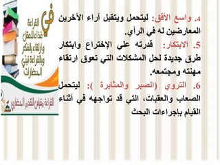 4
.
‫واسع‬
‫األفق‬
:
‫ليتحمل‬
‫ويتقبل‬
‫آراء‬
‫اآلخر‬
‫ين‬
‫المعارضين‬
‫له‬
‫في‬
‫الرأي‬
.
5
.
‫االبتكار‬
:
‫قدرته‬
‫علي‬
‫اإلختراع‬
‫وابتكار‬
‫طرق‬
‫جديدة‬
‫لحل‬
‫المشكالت‬
‫التي‬
‫تعوق‬
‫ارتق‬
‫اء‬
‫مهنته‬
‫ومجتمعه‬
.
6
.
‫التروي‬
(
‫الصبر‬
‫والمثابرة‬
)
:
‫ليتحمل‬
‫الصعاب‬
،‫والعقبات‬
‫التي‬
‫قد‬
‫تواجهه‬
‫في‬
‫أث‬
‫ناء‬
‫القيام‬
‫بإجراءات‬
‫البحث‬
 