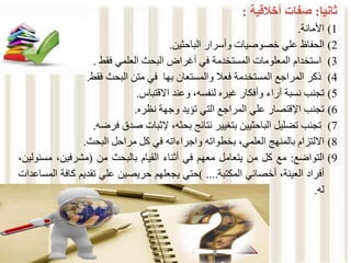 ‫ثانيا‬
:
‫صفات‬
‫أخالقية‬
:
(1
‫األمانة‬
.
(2
‫الحفاظ‬
‫علي‬
‫خصوصيات‬
‫وأسرار‬
‫الباحثين‬
.
(3
‫استخدام‬
‫المعلومات‬
‫المستخدمة‬
‫في‬
‫أغراض‬
‫البحث‬
‫العلمي‬
‫فقط‬
.
(4
‫ذكر‬
‫المراجع‬
‫المستخدمة‬
‫فعال‬
‫والمستعان‬
‫بها‬
‫في‬
‫متن‬
‫البحث‬
‫فقط‬
.
(5
‫تجنب‬
‫نسبة‬
‫آراء‬
‫وأفكار‬
‫غيره‬
،‫لنفسه‬
‫وعند‬
‫االقتباس‬
.
(6
‫تجنب‬
‫اإلقتصار‬
‫علي‬
‫المراجع‬
‫التي‬
‫تؤيد‬
‫وجهة‬
‫نظره‬
.
(7
‫تجنب‬
‫تضليل‬
‫الباحثيين‬
‫بتغيير‬
‫نتائج‬
،‫بحثه‬
‫إلثبات‬
‫صدق‬
‫فرضه‬
.
(8
‫االلتزام‬
‫بالمنهج‬
،‫العلمي‬
‫بخطواته‬
‫واجراءاته‬
‫في‬
‫كل‬
‫مراحل‬
‫البحث‬
.
(9
‫التواضع‬
:
‫مع‬
‫كل‬
‫من‬
‫يتعامل‬
‫معهم‬
‫في‬
‫أثناء‬
‫القيام‬
‫بالبحث‬
‫من‬
(
،‫مشرفين‬
‫مس‬
،‫ئولين‬
‫أفراد‬
،‫العينة‬
‫أخصائي‬
‫المكتبة‬
....
)
‫حتي‬
‫يجعلهم‬
‫حريصين‬
‫علي‬
‫تقديم‬
‫كاف‬
‫ة‬
‫المساعدات‬
‫له‬
.
 