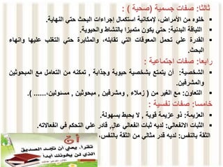 ‫ثالثا‬
:
‫صفات‬
‫جسمية‬
(
‫صحية‬
)
:

‫خلوه‬
‫من‬
‫األمراض‬
،
‫إلمكانية‬
‫استكمال‬
‫إجراءات‬
‫البحث‬
‫حتي‬
‫النهاية‬
.

‫اللياقة‬
‫البدنية‬
:
‫حتي‬
‫يكون‬
‫متميزا‬
‫بالنشاط‬
‫والحيوية‬
.

‫القدرة‬
‫علي‬
‫تحمل‬
‫المعوقات‬
‫التي‬
،‫تقابله‬
‫والمثابرة‬
‫حتي‬
‫التغلب‬
‫عليها‬
‫وانه‬
‫اء‬
‫البحث‬
.
‫رابعا‬
:
‫صفات‬
‫اجتماعية‬
:

‫الشخصية‬
:
‫أن‬
‫يتمتع‬
‫بشخصية‬
‫حيوية‬
‫وجذابة‬
,
‫تمكنه‬
‫من‬
‫التعامل‬
‫مع‬
‫المب‬
‫حوثين‬
‫والمشرفين‬
.

‫التعاون‬
:
‫مع‬
‫الغير‬
‫من‬
(
‫زمالء‬
,
‫ومشرفين‬
,
‫مبحوثين‬
,
،‫مسئولين‬
......
)
.
‫خامسا‬
:
‫صفات‬
‫نفسية‬
:

‫العزيمة‬
:
‫ذو‬
‫عزيمة‬
‫قوية‬
,
‫ال‬
‫يحبط‬
‫بسهولة‬
.

‫الثبات‬
‫االنفعالي‬
:
‫لديه‬
‫ثبات‬
‫انفعالي‬
‫عال‬
,
‫قادر‬
‫علي‬
‫التحكم‬
‫في‬
‫انفعاال‬
‫ته‬
.
‫الثقة‬
‫بالنفس‬
:
‫لديه‬
‫قدر‬
‫مثالي‬
‫من‬
‫الثقة‬
،‫بالنفس‬
‫التي‬
‫ال‬
‫تصل‬
‫به‬
‫إلي‬
‫ح‬
‫د‬
‫الغرور‬
 