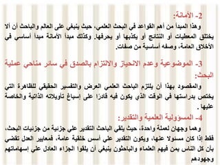 2
-
‫األمانة‬
:
‫وهذا‬
‫المبدأ‬
‫من‬
‫أهم‬
‫القواعد‬
‫في‬
‫البحث‬
،‫العلمي‬
‫حيث‬
‫ينبغي‬
‫على‬
‫العالم‬
‫والباحث‬
‫أ‬
‫ن‬
‫أال‬
‫يختلق‬
‫المعطيات‬
‫أو‬
‫النتائج‬
‫أو‬
‫يكذبها‬
‫أو‬
‫يحرفها‬
.
‫وكذلك‬
‫مبدأ‬
‫األمانة‬
‫مبدأ‬
‫أساسي‬
‫ف‬
‫ي‬
‫األخالق‬
،‫العامة‬
‫وصفه‬
‫أساسية‬
‫من‬
‫صفات‬
.
3
-
‫الموضوعية‬
‫وعدم‬
‫االنحياز‬
‫وااللتزام‬
‫بالصدق‬
‫في‬
‫سائر‬
‫مناحي‬
‫عم‬
‫لية‬
‫البحث‬
:
‫والمقصود‬
‫بهذا‬
‫أن‬
‫يلتزم‬
‫الباحث‬
‫العلمي‬
‫العرض‬
‫والتفسير‬
‫الحقيقي‬
‫للظاهرة‬
‫ا‬
‫لتي‬
‫يختص‬
‫بدراستها‬
‫في‬
‫الوقت‬
‫الذي‬
‫يكون‬
‫فيه‬
‫ا‬ً‫قادر‬
‫على‬
‫إسباغ‬
‫تأويالته‬
‫الذاتية‬
‫و‬
‫الخاصة‬
‫عليها‬
.
4
-
‫المسؤولية‬
‫العلمية‬
‫والتقدير‬
:
‫وهما‬
‫وجهان‬
‫ل‬
‫عملة‬
،‫واحدة‬
‫حيث‬
‫يلقي‬
‫الباحث‬
‫التقدير‬
‫علي‬
‫جزئية‬
‫من‬
‫جزئيات‬
‫ال‬
،‫بحث‬
‫فقط‬
‫إذا‬
‫كان‬
‫مسئوال‬
،‫عنها‬
‫ويكون‬
‫التقدير‬
‫علي‬
‫أسس‬
‫خلقية‬
،‫عامة‬
‫فمعايير‬
‫العدل‬
‫ت‬
‫قضي‬
‫بأن‬
‫كل‬
‫الناس‬
‫بمن‬
‫فيهم‬
‫العلماء‬
‫والباحثون‬
‫ينبغي‬
‫أن‬
‫يلقوا‬
‫الجزاء‬
‫العادل‬
‫علي‬
‫إس‬
‫هاماتهم‬
‫وجهودهم‬
 