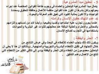 5
-
‫المشروعية‬ ‫مبدأ‬ ‫تحقيق‬
:
‫إ‬ ‫عند‬ ‫المختصة‬ ‫القوانين‬ ‫طاعة‬ ‫وجوب‬ ‫في‬ ‫والعلماء‬ ‫للباحثين‬ ‫المشروعية‬ ‫مبدأ‬ ‫يتمثل‬
‫جراء‬
‫ومحددة‬ ‫للحقوق‬ ‫وحافظة‬ ‫لألعمال‬ ‫منظمة‬ ‫القوانين‬ ‫هذه‬ ‫تكون‬ ‫أن‬ ‫بشرط‬ ‫ولكن‬ ‫بحوثهم‬
‫والبحوث‬ ‫المعرفة‬ ‫تقدم‬ ‫تعيق‬ ‫التي‬ ‫القيود‬ ‫بمثابة‬ ‫تكون‬ ‫وأال‬ ‫للواجبات‬
.
6
-
‫وكرامته‬ ‫اإلنسان‬ ‫حقوق‬ ‫انتهاك‬ ‫عدم‬
:
‫والت‬ ‫تمسكهم‬ ‫من‬ ‫البد‬ ‫وأيضا‬ ،‫وطبيعيا‬ ‫ونفسيا‬ ‫اجتماعيا‬ ‫عليه‬ ‫تجارب‬ ‫يجرون‬ ‫عندما‬
‫زامهم‬
‫للذوا‬ ‫معالجتهم‬ ‫عند‬ ‫البالغة‬ ‫والعناية‬ ‫واالحترام‬ ‫بالمحاذير‬
‫ت‬
‫والحيوانات‬ ‫البشرية‬ ‫غير‬
‫اإلنسان‬ ‫لصالح‬ ‫التجارب‬ ‫في‬ ‫باستخدامها‬
.
7
-
‫واليقظة‬ ‫الحذر‬
:
‫ذلك‬ ‫ويكون‬
‫النتائج‬ ‫عرض‬ ‫وفي‬ ‫البحث‬ ‫في‬ ‫لألخطاء‬ ‫العلماء‬ ‫بتجنب‬ ‫ذلك‬
.
‫من‬
‫والمنهجية‬ ‫والتجريبية‬ ‫البشرية‬ ‫األخطاء‬ ‫تقليل‬ ‫في‬ ‫االجتهاد‬ ‫خالل‬
..
‫هذا‬ ‫أن‬ ‫وبالتأكيد‬
‫أن‬ ‫يعني‬ ‫ال‬
‫األخط‬ ‫من‬ ‫الكثير‬ ‫تالفي‬ ‫إلي‬ ‫يؤدي‬ ‫واليقظة‬ ‫الحذر‬ ‫ولكن‬ ‫الخطاء‬ ‫من‬ ‫معصومون‬ ‫الباحثين‬
‫التي‬ ‫اء‬
‫التدقيق‬ ‫وعدم‬ ‫اإلهمال‬ ‫من‬ ‫تنتج‬
.
 