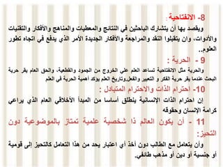 8
-
‫االنفتاحية‬
:
‫ويقصد‬
‫بها‬
‫أن‬
‫يتشارك‬
‫الباحثين‬
‫في‬
‫النتائج‬
‫والمعطيات‬
‫والمناهج‬
‫واألفكا‬
‫ر‬
‫والتقنيات‬
،‫واألدوات‬
‫وان‬
‫يتقبلوا‬
‫النقد‬
‫والمراجعة‬
‫واألفكار‬
‫الجديدة‬
‫األمر‬
‫الذي‬
‫يدفع‬
‫في‬
‫اتج‬
‫اه‬
‫تطور‬
‫العلوم‬
..
9
-
‫الحرية‬
:
‫والحرية‬
‫مثل‬
‫االنفتاحية‬
‫تساعد‬
‫العلم‬
‫علي‬
‫الخروج‬
‫من‬
‫الجمود‬
،‫والقطعية‬
‫وال‬
‫ح‬
‫ق‬
‫العام‬
‫يقر‬
‫حر‬
‫ية‬
‫البحث‬
‫عندما‬
‫يقر‬
‫حرية‬
‫الفكر‬
‫و‬
‫التعبير‬
‫والفعل‬
.
‫وتاريخ‬
‫العلم‬
‫يؤكد‬
‫أهمية‬
‫الحرية‬
‫في‬
‫العلم‬
10
-
‫احترام‬
‫الذات‬
‫واالحترام‬
‫المتبادل‬
:
‫إن‬
‫احترام‬
‫الذات‬
‫اإلنسانية‬
‫ينطلق‬
‫أساسا‬
‫من‬
‫المبدأ‬
‫األخالقي‬
‫العام‬
‫الذي‬
‫يراعي‬
‫كرامة‬
‫اإلنسان‬
‫وحقوقه‬
11
-
‫أن‬
‫يكون‬
‫العالم‬
‫ذا‬
‫شخصية‬
‫علمية‬
‫تمتاز‬
‫بالموضوعية‬
‫دون‬
‫التحيز‬
:
‫وأن‬
‫يتعامل‬
‫مع‬
‫الطالب‬
‫دون‬
‫أخذ‬
‫أي‬
‫اعتبار‬
‫يحد‬
‫من‬
‫هذا‬
‫التعامل‬
‫كالتحيز‬
‫إلى‬
‫قوم‬
‫ية‬
‫أو‬
‫جنسية‬
‫أو‬
‫دين‬
‫أو‬
‫مذهب‬
‫طائفي‬
.
 