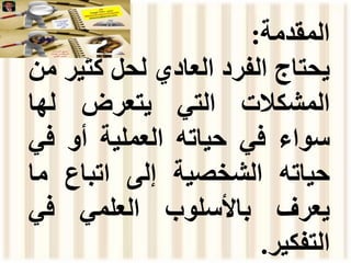 ‫المقدمة‬
:
‫يحتاج‬
‫الفرد‬
‫العادي‬
‫لحل‬
‫كثي‬
‫ر‬
‫من‬
‫المشكالت‬
‫التي‬
‫يتعرض‬
‫لها‬
‫سواء‬
‫في‬
‫حياته‬
‫العملية‬
‫أو‬
‫في‬
‫حياته‬
‫الشخصية‬
‫إلى‬
‫اتباع‬
‫ما‬
‫يعرف‬
‫باألسلوب‬
‫العلمي‬
‫في‬
‫التفكير‬
.
 