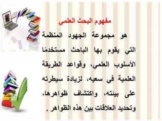 ‫العلمي‬ ‫البحث‬ ‫مفهوم‬
‫هو‬
‫مجموعة‬
‫الجهود‬
‫المنظمة‬
‫التي‬
‫يقوم‬
‫بها‬
‫الباحث‬
‫ا‬ً‫م‬‫مستخد‬
‫األسلوب‬
،‫العلمي‬
‫وقواعد‬
‫الطريقة‬
‫العلمية‬
‫في‬
،‫سعيه‬
‫لزيادة‬
‫سيطر‬
‫ته‬
‫على‬
،‫بيئته‬
‫واكتشاف‬
،‫ظواهرها‬
‫وتحديد‬
‫العالقات‬
‫بين‬
‫هذه‬
‫الظواهر‬
.
 