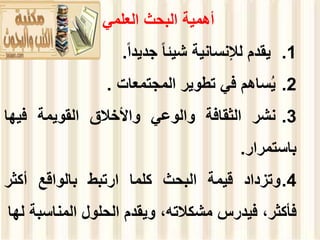 ‫العلمي‬ ‫البحث‬ ‫أهمية‬
.1
‫يقدم‬
‫لإلنسانية‬
‫شيئا‬
‫جديدا‬
.
.2
‫ساهم‬ُ‫ي‬
‫في‬
‫تطوير‬
‫المجتمعات‬
.
.3
‫نشر‬
‫الثقافة‬
‫والوعي‬
‫واألخالق‬
‫القويمة‬
‫فيها‬
‫باستمرار‬
.
.4
‫وتزداد‬
‫قيمة‬
‫البحث‬
‫كلما‬
‫ارتبط‬
‫بالواقع‬
‫أكثر‬
،‫فأكثر‬
‫فيدرس‬
،‫مشكالته‬
‫ويقدم‬
‫الحلول‬
‫المناس‬
‫بة‬
‫لها‬
 