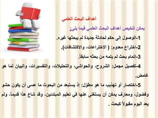 ‫العلمي‬ ‫البحث‬ ‫أهداف‬
‫يمكن‬
‫تلخيص‬
‫أهداف‬
‫البحث‬
‫العلمي‬
‫فيما‬
‫يلي‬
:
1
-
‫الوصول‬
‫إلى‬
‫حكم‬
‫لحادثة‬
‫جديدة‬
‫لم‬
‫يبحثها‬
‫غيره‬
.
2
-
‫اختراع‬
‫معدوم‬
:
(
،‫االختراعات‬
‫واالكتشافات‬
(
.
3
-
‫إتمام‬
‫بحث‬
‫لم‬
‫يتمه‬
‫من‬
‫بحثه‬
‫سابقا‬
.
4
-
‫تفصيل‬
‫مجمل‬
:
،‫الشروح‬
،‫والحواشي‬
،‫والتحليالت‬
،‫والتفسيرات‬
‫والبيان‬
‫ل‬
‫ما‬
‫هو‬
‫غامض‬
.
5
-
‫اختصار‬
‫أو‬
‫تهذيب‬
‫ما‬
‫هو‬
‫ل‬ّ‫مطو‬
:
‫إذ‬
‫يستبعد‬
‫من‬
‫البحوث‬
‫ما‬
‫عسى‬
‫أن‬
‫يكون‬
‫حش‬
‫و‬
،‫وفضول‬
‫ومعارف‬
‫يمكن‬
‫أن‬
‫يستغنى‬
‫عنها‬
‫في‬
‫تعليم‬
،‫المبتدئين‬
‫وقد‬
‫شاع‬
‫هذا‬
‫قد‬
،‫يما‬
‫ولم‬
‫يعد‬
‫اليوم‬
‫مقبوال‬
‫كبحث‬
.
 