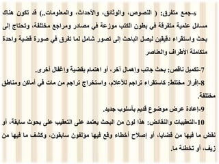 6
-
‫جمع‬
‫متفرق‬
:
(
،‫النصوص‬
،‫والوثائق‬
،‫واألحداث‬
‫والمعلومات‬
..
)
‫قد‬
‫تكون‬
‫هناك‬
‫مسائل‬
‫علمية‬
‫متفرقة‬
‫في‬
‫بطون‬
‫الكتب‬
‫موزعة‬
‫في‬
‫مصادر‬
‫ومراجع‬
،‫مختلفة‬
‫وتحتاج‬
‫إلى‬
‫بحث‬
‫واستقراء‬
‫دقيقين‬
‫ليصل‬
‫الباحث‬
‫إلى‬
‫تصور‬
‫شامل‬
‫لما‬
‫تفرق‬
‫في‬
‫صورة‬
‫قض‬
‫ية‬
‫واحدة‬
‫متكاملة‬
‫األطراف‬
‫والعناصر‬
7
-
‫تكميل‬
‫ناقص‬
:
‫بحث‬
‫جانب‬
‫وإهمال‬
،‫آخر‬
‫أو‬
‫اهتمام‬
‫بقضية‬
‫وإغفال‬
‫أخرى‬
.
8
-
‫إفراز‬
‫مختلط‬
:
‫كاستقراء‬
‫تراجم‬
،‫لألعالم‬
‫واستخراج‬
‫تراجم‬
‫من‬
‫مات‬
‫ف‬
‫ي‬
‫أماكن‬
‫ومناط‬
‫ق‬
‫مختلفة‬
.
9
-
‫إعادة‬
‫عرض‬
‫موضوع‬
‫قديم‬
‫بأسلوب‬
‫جديد‬
.
10
-
‫التعقيبات‬
‫والنقائض‬
:
‫هذا‬
‫لون‬
‫من‬
‫البحث‬
‫يعتمد‬
‫على‬
‫التعقيب‬
‫على‬
‫بحوث‬
‫س‬
،‫ابقة‬
‫أو‬
‫نق‬
‫ض‬
‫ما‬
‫فيها‬
‫من‬
،‫قضايا‬
‫أو‬
‫إصالح‬
‫أخطاء‬
‫وقع‬
‫فيها‬
‫مؤلفون‬
،‫سابقون‬
‫وكشف‬
‫ما‬
‫فيها‬
‫م‬
‫ن‬
،‫زيف‬
‫أو‬
‫تخطئة‬
‫ما‬
.
 