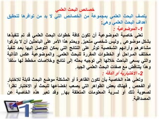 ‫البحث‬ ‫خصائص‬
‫العلمي‬
‫يتصف‬
‫البحث‬
‫العلمي‬
‫بمجموعة‬
‫من‬
‫الخصائص‬
‫التي‬
‫ال‬
‫بد‬
‫من‬
‫توافرها‬
‫لتحق‬
‫يق‬
‫أهداف‬
‫البحث‬
‫العلمي‬
‫وهي‬
:
1
-
‫الموضوعية‬
:
‫تعني‬
‫خاصية‬
‫الموضوعية‬
‫أن‬
‫تكون‬
‫كافة‬
‫خطوات‬
‫البحث‬
‫العلمي‬
‫قد‬
‫تم‬
‫تنف‬
‫يذها‬
‫بشكل‬
‫موضوعي‬
,
‫وليس‬
‫شخصي‬
‫متحيز‬
.
‫ويحتم‬
‫هذا‬
‫األمر‬
‫على‬
‫الباحثين‬
‫أن‬
‫ال‬
‫يتركوا‬
‫مشاعرهم‬
‫وآرائهم‬
‫الشخصية‬
‫توثر‬
‫على‬
‫النتائج‬
‫التي‬
‫يمكن‬
‫التوصل‬
‫إليها‬
‫بعـ‬
‫د‬
‫تنفيذ‬
‫مختلف‬
‫المـراحل‬
‫أو‬
‫الخطـوات‬
‫المقررة‬
‫للبحث‬
‫العلمي‬
.
‫والموضوعية‬
‫عكس‬
‫الذاتية‬
‫والتي‬
‫يسعى‬
‫الباحث‬
‫خاللها‬
‫إلى‬
‫توجيه‬
‫بحثه‬
‫إلى‬
‫نتائج‬
‫وخالصات‬
‫مخطط‬
‫لها‬
‫س‬
‫لفا‬
‫وهذا‬
‫يتناقض‬
‫مع‬
‫صفات‬
‫البحث‬
‫العلمي‬
‫الجي‬
‫د‬
.
2
-
‫االختبارية‬
‫أو‬
‫الدقة‬
:
‫وتعني‬
‫هذه‬
‫الخاصية‬
‫بأن‬
‫تكون‬
‫الظاهرة‬
‫أو‬
‫المشكلة‬
‫موضع‬
‫البحث‬
‫قابلة‬
‫لالخ‬
‫تبار‬
‫أو‬
‫الفحص‬
,
‫فهناك‬
‫بعض‬
‫الظواهر‬
‫التي‬
‫يصعب‬
‫إخضاعها‬
‫للبحث‬
‫أو‬
‫االختبار‬
‫نظ‬
‫را‬
‫لصعوبة‬
‫ذلك‬
‫أو‬
‫لسرية‬
‫المعلومات‬
‫المتعلقة‬
‫بها‬
.
,
‫وقد‬
‫تعبر‬
‫هذه‬
‫الخاصية‬
‫عن‬
‫المصداقية‬
.
 