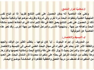 3
-
‫إمكانية‬
‫تكرار‬
‫النتائج‬
:
‫وتعني‬
‫هذه‬
‫الخاصية‬
‫أنه‬
‫يمكن‬
‫الحصول‬
‫على‬
‫نفس‬
‫النتائج‬
‫تقريبا‬
ً
‫إذا‬
‫تم‬
‫إتباع‬
‫نفس‬
‫المنهجية‬
‫العلمية‬
‫وخطوات‬
‫البحث‬
‫مرة‬
‫أخرى‬
‫وفي‬
‫شروط‬
‫وظروف‬
‫موضوعية‬
‫وشكلية‬
‫مشاب‬
‫هة‬
.
‫ذلك‬
‫أن‬
‫الحصول‬
‫على‬
‫نفس‬
‫النتائج‬
‫يعمق‬
‫الثقة‬
‫في‬
‫دقة‬
‫اإلجراءات‬
‫التي‬
‫تم‬
‫اتخاذها‬
‫لتح‬
‫ديد‬
‫مشكلة‬
‫البحث‬
‫وأهدافه‬
‫من‬
‫جهة‬
,
‫ومنهجية‬
‫األسس‬
‫والمراحل‬
‫المطبقة‬
‫من‬
‫جهة‬
‫أخرى‬
..
‫وقد‬
‫تعبر‬
‫هذه‬
‫الخاصية‬
‫عن‬
‫الموثوقية‬
4
-
‫التبسيط‬
‫واالختصار‬
:
‫من‬
‫المعروف‬
‫أن‬
‫إجراء‬
‫البحوث‬
–
‫أيا‬
ً
‫كان‬
‫نوعها‬
–
‫يتطلب‬
‫الكثير‬
‫من‬
‫الوقت‬
‫والجهد‬
‫والتكلفة‬
‫األمر‬
‫الذي‬
‫يحتم‬
‫على‬
‫الخبراء‬
‫في‬
‫مجال‬
‫البحث‬
‫العلمي‬
‫السعي‬
‫إلى‬
‫التبسيط‬
‫واالختصار‬
‫في‬
‫اإلجراءات‬
‫والمراحل‬
‫بحيث‬
‫ال‬
‫يؤثر‬
‫ذلك‬
‫على‬
‫دقة‬
‫ونتائج‬
‫البحث‬
‫وإمكانية‬
‫تعميمها‬
‫و‬
‫تكرارها‬
.
‫وهذا‬
‫يتطلب‬
‫من‬
‫الباحث‬
‫التركيز‬
‫في‬
‫بحثه‬
‫على‬
‫متغيرات‬
‫محدودة‬
‫ألن‬
‫اشتمال‬
‫البحث‬
‫على‬
‫العديد‬
‫من‬
‫المتغيرات‬
‫قد‬
‫تضعف‬
‫من‬
‫درجة‬
‫التعمق‬
‫والتغطية‬
‫للظاهرة‬
‫أو‬
‫المشكــلـة‬
‫موضـوع‬
‫البح‬
‫ـث‬
.
 