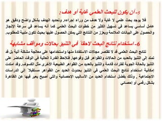 5
-
‫أن‬
‫يكون‬
‫للبحث‬
‫العلمي‬
‫غاية‬
‫أو‬
‫هدف‬
:
‫فال‬
‫يوجد‬
‫بحث‬
‫علمي‬
‫ال‬
‫غاية‬
‫وال‬
‫هدف‬
‫من‬
‫وراء‬
‫إجراءه‬
.
‫وتحديد‬
‫الهدف‬
‫بشكل‬
‫واضح‬
‫ودقيق‬
‫هو‬
‫عامل‬
‫أساسي‬
‫يساعد‬
‫في‬
‫تسهيل‬
‫الكثير‬
‫من‬
‫خطوات‬
‫البحث‬
‫العلمي‬
‫كما‬
‫أنه‬
‫يساعد‬
‫في‬
‫سرعة‬
‫اإلنج‬
‫از‬
‫والحصول‬
‫على‬
‫البيانات‬
‫المالئمة‬
‫ويعزز‬
‫من‬
‫النتائج‬
‫التي‬
‫يمكن‬
‫الحصول‬
‫عليها‬
‫بحيث‬
‫تكون‬
‫ملب‬
‫ية‬
‫للمطلوب‬
.
6
-
‫استخدام‬
‫نتائج‬
‫البحث‬
‫الحقا‬
ً
‫في‬
‫التنبؤ‬
‫بحاالت‬
‫ومواقف‬
‫م‬
‫شابهة‬
‫نتائج‬
‫البحث‬
‫العلمي‬
‫قد‬
‫ال‬
‫تقتصر‬
‫مجاالت‬
‫االستفادة‬
‫منها‬
‫واستخدامها‬
‫على‬
‫معالجة‬
‫مشكلة‬
‫آ‬
‫نية‬
‫بل‬
‫قد‬
‫تمتد‬
‫إلى‬
‫التنبؤ‬
‫بالعديد‬
‫من‬
‫الحاالت‬
‫والظواهر‬
‫قبل‬
‫وقوعها‬
.
‫فنالحظ‬
‫القدرة‬
‫العالية‬
‫في‬
‫الوقت‬
‫الح‬
‫اضر‬
‫على‬
‫التنبؤ‬
‫بالحالة‬
‫الجوية‬
‫لفترات‬
‫قادمة‬
‫والتنبؤ‬
‫بالعديد‬
‫من‬
‫الظواهر‬
‫الطبيعية‬
‫األخرى‬
‫مثل‬
‫الكسو‬
‫ف‬
.
‫وقد‬
‫امتدت‬
‫إمكانية‬
‫استخدام‬
‫نتائج‬
‫البحث‬
‫العلمي‬
‫في‬
‫التنبؤ‬
‫بحدوث‬
‫العديد‬
‫من‬
‫الظواهر‬
‫مستقبال‬
ً
‫إلى‬
‫الد‬
‫راسات‬
‫االجتماعية‬
,
‫وذلك‬
‫بفضل‬
‫استخدام‬
‫العديد‬
‫من‬
‫األساليب‬
‫اإلحصائية‬
‫والتي‬
‫أصبح‬
‫يعبر‬
‫فيها‬
‫عن‬
‫الظاهرة‬
‫بشكل‬
‫رقمي‬
‫أو‬
‫إحصائي‬
 