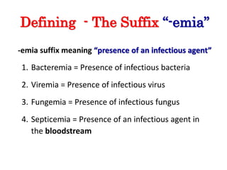 Defining - The Suffix “-emia”
-emia suffix meaning “presence of an infectious agent”
1. Bacteremia = Presence of infectious bacteria
2. Viremia = Presence of infectious virus
3. Fungemia = Presence of infectious fungus
4. Septicemia = Presence of an infectious agent in
the bloodstream
 