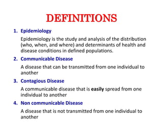 DEFINITIONS
1. Epidemiology
Epidemiology is the study and analysis of the distribution
(who, when, and where) and determinants of health and
disease conditions in defined populations.
2. Communicable Disease
A disease that can be transmitted from one individual to
another
3. Contagious Disease
A communicable disease that is easily spread from one
individual to another
4. Non communicable Disease
A disease that is not transmitted from one individual to
another
 
