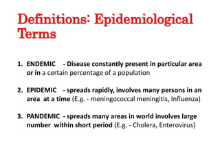 Definitions: Epidemiological
Terms
1. ENDEMIC - Disease constantly present in particular area
or in a certain percentage of a population
2. EPIDEMIC - spreads rapidly, involves many persons in an
area at a time (E.g. - meningococcal meningitis, Influenza)
3. PANDEMIC - spreads many areas in world involves large
number within short period (E.g. - Cholera, Enterovirus)
 