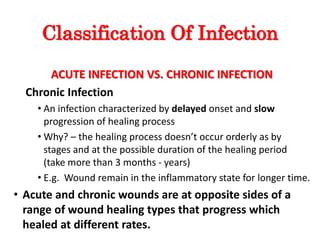 Classification Of Infection
ACUTE INFECTION VS. CHRONIC INFECTION
Chronic Infection
• An infection characterized by delayed onset and slow
progression of healing process
• Why? – the healing process doesn’t occur orderly as by
stages and at the possible duration of the healing period
(take more than 3 months - years)
• E.g. Wound remain in the inflammatory state for longer time.
• Acute and chronic wounds are at opposite sides of a
range of wound healing types that progress which
healed at different rates.
 