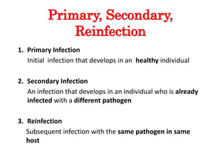 Primary, Secondary,
Reinfection
1. Primary Infection
Initial infection that develops in an healthy individual
2. Secondary Infection
An infection that develops in an individual who is already
infected with a different pathogen
3. Reinfection
Subsequent infection with the same pathogen in same
host
 