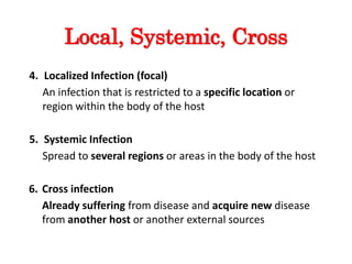 Local, Systemic, Cross
4. Localized Infection (focal)
An infection that is restricted to a specific location or
region within the body of the host
5. Systemic Infection
Spread to several regions or areas in the body of the host
6. Cross infection
Already suffering from disease and acquire new disease
from another host or another external sources
 