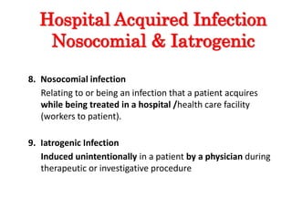 Hospital Acquired Infection
Nosocomial & Iatrogenic
8. Nosocomial infection
Relating to or being an infection that a patient acquires
while being treated in a hospital /health care facility
(workers to patient).
9. Iatrogenic Infection
Induced unintentionally in a patient by a physician during
therapeutic or investigative procedure
 