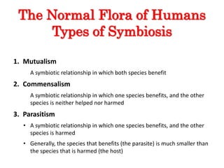 The Normal Flora of Humans
Types of Symbiosis
1. Mutualism
A symbiotic relationship in which both species benefit
2. Commensalism
A symbiotic relationship in which one species benefits, and the other
species is neither helped nor harmed
3. Parasitism
• A symbiotic relationship in which one species benefits, and the other
species is harmed
• Generally, the species that benefits (the parasite) is much smaller than
the species that is harmed (the host)
 