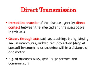 Direct Transmission
• Immediate transfer of the disease agent by direct
contact between the infected and the susceptible
individuals
• Occurs through acts such as touching, biting, kissing,
sexual intercourse, or by direct projection (droplet
spread) by coughing or sneezing within a distance of
one meter
• E.g. of diseases AIDS, syphilis, gonorrhea and
common cold
 