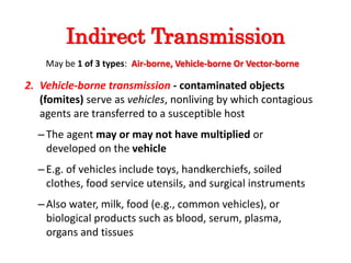 2. Vehicle-borne transmission - contaminated objects
(fomites) serve as vehicles, nonliving by which contagious
agents are transferred to a susceptible host
–The agent may or may not have multiplied or
developed on the vehicle
–E.g. of vehicles include toys, handkerchiefs, soiled
clothes, food service utensils, and surgical instruments
–Also water, milk, food (e.g., common vehicles), or
biological products such as blood, serum, plasma,
organs and tissues
Indirect Transmission
May be 1 of 3 types: Air-borne, Vehicle-borne Or Vector-borne
 
