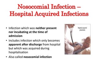 Nosocomial Infection –
Hospital Acquired Infections
• Infection which was neither present
nor incubating at the time of
admission
• Includes infection which only becomes
apparent after discharge from hospital
but which was acquired during
hospitalisation
• Also called nosocomial infection
 