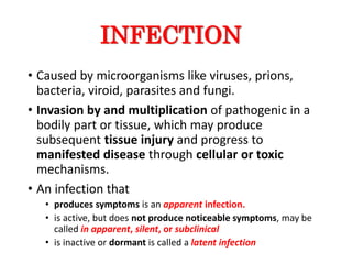 • Caused by microorganisms like viruses, prions,
bacteria, viroid, parasites and fungi.
• Invasion by and multiplication of pathogenic in a
bodily part or tissue, which may produce
subsequent tissue injury and progress to
manifested disease through cellular or toxic
mechanisms.
• An infection that
• produces symptoms is an apparent infection.
• is active, but does not produce noticeable symptoms, may be
called in apparent, silent, or subclinical
• is inactive or dormant is called a latent infection
INFECTION
 