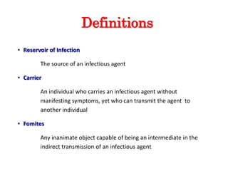 Definitions
• Reservoir of Infection
The source of an infectious agent
• Carrier
An individual who carries an infectious agent without
manifesting symptoms, yet who can transmit the agent to
another individual
• Fomites
Any inanimate object capable of being an intermediate in the
indirect transmission of an infectious agent
 