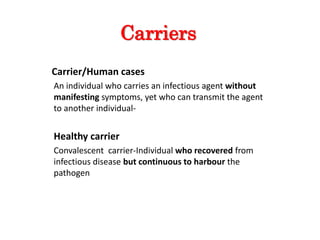 Carriers
Carrier/Human cases
An individual who carries an infectious agent without
manifesting symptoms, yet who can transmit the agent
to another individual-
Healthy carrier
Convalescent carrier-Individual who recovered from
infectious disease but continuous to harbour the
pathogen
 