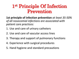 1st Principle Of Infection
Prevention
1st principle of infection prévention at least 35-50%
of all nosocomial infections are associated with
patient care practices:
1. Use and care of urinary catheters
2. Use and care of vascular access lines
3. Therapy and support of pulmonary functions
4. Experience with surgical procedures
5. Hand hygiene and standard precautions
 