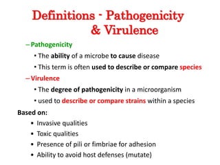 Definitions - Pathogenicity
& Virulence
–Pathogenicity
• The ability of a microbe to cause disease
• This term is often used to describe or compare species
–Virulence
• The degree of pathogenicity in a microorganism
• used to describe or compare strains within a species
Based on:
• Invasive qualities
• Toxic qualities
• Presence of pili or fimbriae for adhesion
• Ability to avoid host defenses (mutate)
 