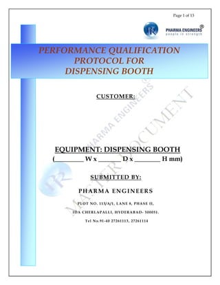 Page 1 of 13
CUSTOMER:
EQUIPMENT: DISPENSING BOOTH
(_________ W x _______ D x ________ H mm)
SUBMITTED BY:
PHARMA ENGINEERS
PLOT NO. 113/A/1, LANE 8, PHASE II,
IDA CHERLAPALLI, HYDERABAD- 500051.
Tel No.91-40 27261113, 27261114
PERFORMANCE QUALIFICATION
PROTOCOL FOR
DISPENSING BOOTH
 