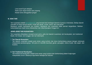 Lima enamTujuh delapan
Kalau tuan dapat kawan baru sayang
Kawan lama ditinggalkan jangan
III. SENI TARI
Tari nusantara adalah tari tradisional yang berasal dari berbagai daerah di penjuru Indonesia. Setiap daerah
memiliki ciri khas tarinya sendiri, mulai dari gerak, musik, irama, dan pola tarian.
Meskipun sudah memasuki era modern, eksistensi tari nusantara tidak pernah tergantikan. Bahkan
keberadaannya masih terus dilestarikan dan dikembangkan hingga kini.
JENIS-JENIS TARI NUSANTARA
Tari nusantara dibedakan menjadi enam jenis, yaitu tari daerah nusantara, tari kerakyatan, tari tradisional
klasik, tari kreasi, tari tunggal, dan tari kelompok.
1. Tari Daerah Nusantara
Tari daerah nusantara adalah jenis tarian yang tumbuh dan terus berkembang sesuai dengan kelompok
masyarakat pendukungnya. Tari jenis ini memiliki keunikan gerak, penyajian, irama musik, rias wajah, dan
busana.
2. Tari Tradisional Kerakyatan
Tari tradisional kerakyatan adalah jenis tarian yang tumbuh dan berkembang dalam lingkungan
masyarakat umum. Biasanya digunakan sebagai tari hiburan.
 