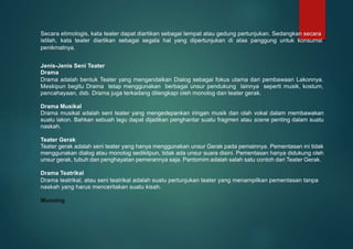 Secara etimologis, kata teater dapat diartikan sebagai tempat atau gedung pertunjukan. Sedangkan secara
istilah, kata teater diartikan sebagai segala hal yang dipertunjukan di atas panggung untuk konsumsi
penikmatnya.
Jenis-Jenis Seni Teater
Drama
Drama adalah bentuk Teater yang mengandalkan Dialog sebagai fokus utama dari pembawaan Lakonnya.
Meskipun begitu Drama tetap menggunakan berbagai unsur pendukung lainnya seperti musik, kostum,
pencahayaan, dsb. Drama juga terkadang dilengkapi oleh monolog dan teater gerak.
Drama Musikal
Drama musikal adalah seni teater yang mengedepankan iringan musik dan olah vokal dalam membawakan
suatu lakon. Bahkan sebuah lagu dapat dijadikan penghantar suatu fragmen atau scene penting dalam suatu
naskah.
Teater Gerak
Teater gerak adalah seni teater yang hanya menggunakan unsur Gerak pada pemainnya. Pementasan ini tidak
menggunakan dialog atau monolog sedikitpun, tidak ada unsur suara disini. Pementasan hanya didukung oleh
unsur gerak, tubuh dan penghayatan pemerannya saja. Pantomim adalah salah satu contoh dari Teater Gerak.
Drama Teatrikal
Drama teatrikal, atau seni teatrikal adalah suatu pertunjukan teater yang menampilkan pementasan tanpa
naskah yang harus menceritakan suatu kisah.
Monolog
 