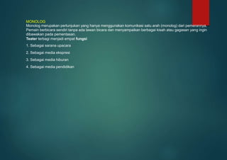 MONOLOG
Monolog merupakan pertunjukan yang hanya menggunakan komunikasi satu arah (monolog) dari pemerannya.
Pemain berbicara sendiri tanpa ada lawan bicara dan menyampaikan berbagai kisah atau gagasan yang ingin
dibawakan pada pementasan.
Teater terbagi menjadi empat fungsi
1. Sebagai sarana upacara
2. Sebagai media ekspresi
3. Sebagai media hiburan
4. Sebagai media pendidikan
 