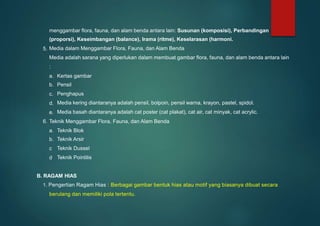 menggambar flora, fauna, dan alam benda antara lain: Susunan (komposisi), Perbandingan
(proporsi), Keseimbangan (balance), Irama (ritme), Keselarasan (harmoni.
Media dalam Menggambar Flora, Fauna, dan Alam Benda
Media adalah sarana yang diperlukan dalam membuat gambar flora, fauna, dan alam benda antara lain
:
5.
a.
b.
c.
d.
e.
Kertas gambar
Pensil
Penghapus
Media kering diantaranya adalah pensil, bolpoin, pensil warna, krayon, pastel, spidol.
Media basah diantaranya adalah cat poster (cat plakat), cat air, cat minyak, cat acrylic.
6. Teknik Menggambar Flora, Fauna, dan Alam Benda
a.
b.
c.
d.
Teknik Blok
Teknik Arsir
Teknik Dussel
Teknik Pointilis
B. RAGAM HIAS
1. Pengertian Ragam Hias : Berbagai gambar bentuk hias atau motif yang biasanya dibuat secara
berulang dan memiliki pola tertentu.
 