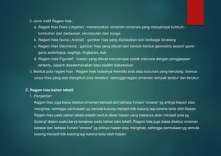2. Jenis motif Ragam hias :
a. Ragam hias Flora (Vegetal) : menampilkan ornamen-ornamen yang menyerupai tumbuh-
tumbuhan dari dedaunan, rerumputan dan bunga.
b. Ragam hias fauna (Animal) : gambar hias yang distilasikan dari berbagai binatang
c. Ragam hias Geometris : gambar hias yang dibuat dari bentuk-bentuk geometris seperti garis-
garis sederhana, segitiga, lingkaran, dsb
d. Ragam hias Figuratif : hiasan yang dibuat menyerupai sosok manusia dengan penggayaan
tertentu, seperti disederhanakan atau sedikit diabstrakan
3. Bentuk pola ragam hias : Ragam hias biasanya memiliki pola atau susunan yang berulang. Semua
unsur hias yang ada mengikuti pola tersebut, sehingga ragam ornamen tampak teratur dan terukur.
C. Ragam hias bahan tekstil
1. Pengertian
Ragam hias juga biasa disebut ornamen berasal dari bahasa Yunani "ornane" yg artinya hiasan atau
menghias, sehingga permukaan yg semula kosong menjadi tidk kosong lagi karena terisi oleh hiasan.
Ragam hias pada bahan tekstil adalah bentuk dasar hiasan yang biasanya akan menjadi pola yg
diulang² dalam suatu karya kerajinan pada bahan kain tekstil. Ragam hias juga biasa disebut ornamen
berasal dari bahasa Yunani "ornane" yg artinya hiasan atau menghias, sehingga permukaan yg semula
kosong menjadi tidk kosong lagi karena terisi oleh hiasan.
 