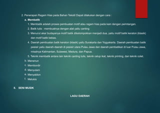 2. Penerapan Ragam Hias pada Bahan Tekstil Dapat dilakukan dengan cara :
a. Membatik
1. Membatik adalah proses pembuatan motif atau ragam hias pada kain dengan perintangan.
2. Batik tulis : membuatnya dengan alat yaitu canting
3. Menurut akar budayanya motif batik dikelompokkan menjadi dua, yaitu motif batik keraton (klasik)
dan motif batik bebas.
4. Daerah pembuatan batik keraton (klasik) yaitu Surakarta dan Yogyakarta. Daerah pembuatan batik
pesisir yaitu daerah-daerah di pesisir utara Pulau Jawa dan daerah pembatikan di luar Pulau Jawa,
misalnya Kalimantan, Sulawesi, Madura, dan Papua.
5. Teknik membatik antara lain teknik canting tulis, teknik celup ikat, teknik printing, dan teknik colet.
Menenun
Membordir
Menyulam
Menyablon
Melukis
b.
c.
d.
e.
f.
II. SENI MUSIK
LAGU DAERAH
 