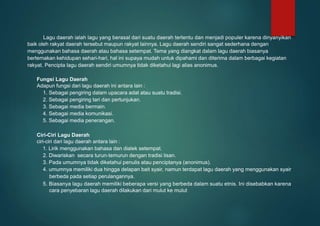 Lagu daerah ialah lagu yang berasal dari suatu daerah tertentu dan menjadi populer karena dinyanyikan
baik oleh rakyat daerah tersebut maupun rakyat lainnya. Lagu daerah sendiri sangat sederhana dengan
menggunakan bahasa daerah atau bahasa setempat. Tema yang diangkat dalam lagu daerah biasanya
bertemakan kehidupan sehari-hari, hal ini supaya mudah untuk dipahami dan diterima dalam berbagai kegiatan
rakyat. Pencipta lagu daerah sendiri umumnya tidak diketahui lagi alias anonimus.
Fungsi Lagu Daerah
Adapun fungsi dari lagu daerah ini antara lain :
1. Sebagai pengiring dalam upacara adat atau suatu tradisi.
2. Sebagai pengiring tari dan pertunjukan.
3. Sebagai media bermain.
4. Sebagai media komunikasi.
5. Sebagai media penerangan.
Ciri-Ciri Lagu Daerah
ciri-ciri dari lagu daerah antara lain :
1. Lirik menggunakan bahasa dan dialek setempat.
2. Diwariskan secara turun-temurun dengan tradisi lisan.
3. Pada umumnya tidak diketahui penulis atau penciptanya (anonimus).
4. umumnya memiliki dua hingga delapan bait syair, namun terdapat lagu daerah yang menggunakan syair
berbeda pada setiap perulangannya.
5. Biasanya lagu daerah memiliki beberapa versi yang berbeda dalam suatu etnis. Ini disebabkan karena
cara penyebaran lagu daerah dilakukan dari mulut ke mulut
 