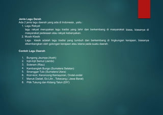 Jenis Lagu Derah
Ada 2 jenis lagu daerah yang ada di Indonesia , yaitu :
1. Lagu Rakyat
lagu rakyat merupakan lagu tradisi yang lahir dan berkembang di masyarakat
masyarakat pedesaan atau rakyat kebanyakan.
2. Musik Klasik
biasa, biasanya di
Lagu klasik adalah lagu tradisi yang tumbuh dan berkembang di lingkungan kerajaan, biasanya
dikembangkan oleh golongan kerajaan atau istana pada suatu daerah.
Contoh Lagu Daerah
1.
2.
3.
4.
5.
6.
7.
8.
Bungong Jeumpa (Aceh)
Injit-Injit Semut (Jambi)
Soleram (Riau)
Kambanglah Bungo (Sumatera Selatan)
Sinanggar Tulo (Sumatera Utara)
Manuk Dadali, Es Lilin , Tokecang ( Jawa Barat)
Pitik Tukung dan Kidang Talun (DIY)
Kicir-kicir, Keroncong Kemayoran, Ondel-ondel
 