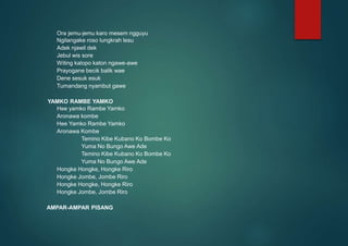 Ora jemu-jemu karo mesem ngguyu
Ngilangake roso lungkrah lesu
Adek njawil dek
Jebul wis sore
Witing kalopo katon ngawe-awe
Prayogane becik balik wae
Dene sesuk esuk
Tumandang nyambut gawe
YAMKO RAMBE YAMKO
Hee yamko Rambe Yamko
Aronawa kombe
Hee Yamko Rambe Yamko
Aronawa Kombe
Temino Kibe Kubano Ko Bombe Ko
Yuma No Bungo Awe Ade
Temino Kibe Kubano Ko Bombe Ko
Yuma No Bungo Awe Ade
Hongke Hongke, Hongke Riro
Hongke Jombe, Jombe Riro
Hongke Hongke, Hongke Riro
Hongke Jombe, Jombe Riro
AMPAR-AMPAR PISANG
 