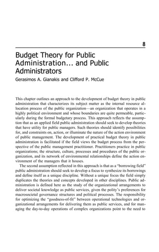 8
Budget Theory for Public
Administration... and Public
Administrators
Gerasimos A. Gianakis and Clifford P. McCue
This chapter outlines an approach to the development of budget theory in public
administration that characterizes its subject matter as the internal resource al-
location process of the public organization—an organization that operates in a
highly political environment and whose boundaries are quite permeable, partic-
ularly during the formal budgetary process. This approach reflects the assump-
tion that as an applied field public administration should seek to develop theories
that have utility for public managers. Such theories should identify possibilities
for, and constraints on, action, or illuminate the nature of the action environment
of public management. The development of practical budget theory in public
administration is facilitated if the field views the budget process from the per-
spective of the public management practitioner. Practitioners practice in public
organizations; the structure, culture, processes and procedures of the public or-
ganization, and its network of environmental relationships define the action en-
vironment of the managers that it houses.
The second assumption reflected in this approach is that as a “borrowing field”
public administration should seek to develop a focus to synthesize its borrowings
and define itself as a unique discipline. Without a unique focus the field simply
duplicates the theories and concepts developed in other disciplines. Public ad-
ministration is defined here as the study of the organizational arrangements to
deliver societal knowledge as public services, given the polity’s preferences for
macrosocietal governance structures and political processes. The responsibility
for optimizing the “goodness-of-fit” between operational technologies and or-
ganizational arrangements for delivering them as public services, and for man-
aging the day-to-day operations of complex organizations point to the need to
 