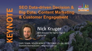 KEYNOTE
Nick Kruger
SEO Director for Ogilvy Digital
Ogilvy SA
SEO Data-driven Decision &
Big Data; Content Marketing
& Customer Engagement
CAPE TOWN, SOUTH AFRICA ~ OCTOBER 25 - 26, 2023
DIGIMARCONAFRICA.COM | #DigiMarConAfrica
 