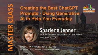 Creating the Best ChatGPT
Prompts - Using Generative
AI to Help You Everyday
MASTER
CLASS
Sharlene Jenner
VICE PRESIDENT, ENGAGEMENT STRATEGY
ABELSONTAYLOR
DALLAS, TX ~ NOVEMBER 2 - 3, 2023
DIGIMARCONTEXAS.COM | #DigiMarConTexas
 