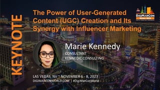 KEYNOTE
Marie Kennedy
CONSULTANT
KENNEDIC CONSULTING
The Power of User-Generated
Content (UGC) Creation and Its
Synergy with Influencer Marketing
LAS VEGAS, NV ~ NOVEMBER 6 - 8, 2023
DIGIMARCONWORLD.COM | #DigiMarConWorld
 